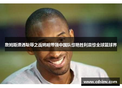 詹姆斯遭遇耻辱之战姚明带领中国队惊艳胜利震惊全球篮球界