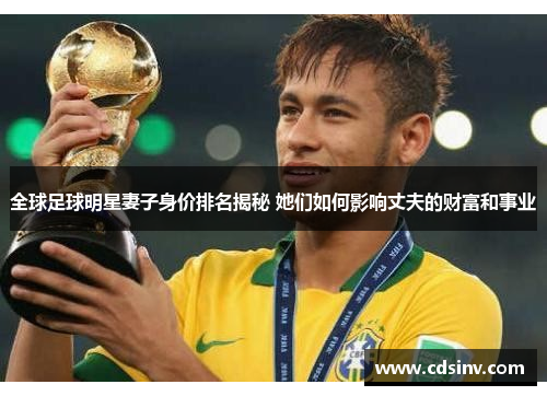 全球足球明星妻子身价排名揭秘 她们如何影响丈夫的财富和事业