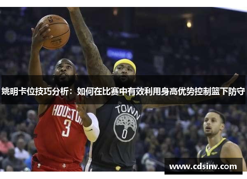 姚明卡位技巧分析：如何在比赛中有效利用身高优势控制篮下防守