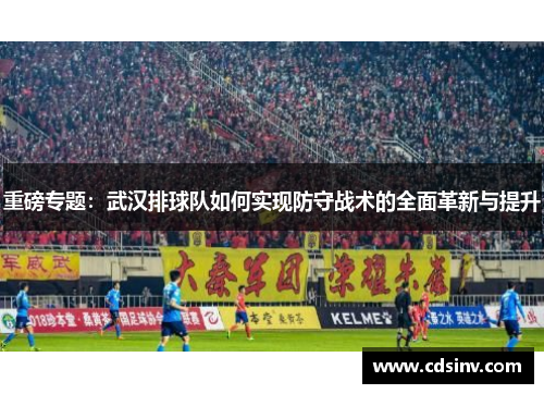 重磅专题：武汉排球队如何实现防守战术的全面革新与提升