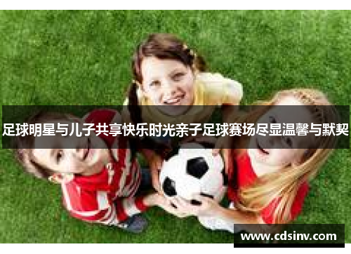 足球明星与儿子共享快乐时光亲子足球赛场尽显温馨与默契